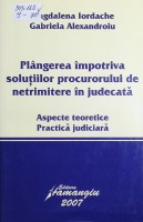 Plângerea împotriva soluţiilor procurorului de netrimitere în judecată : Aspecte teoretice. Practică judiciară